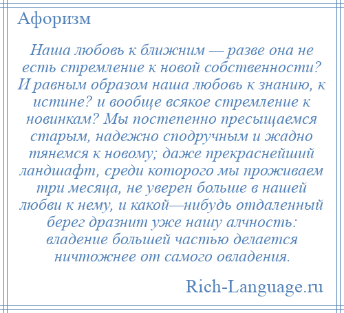 
    Наша любовь к ближним — разве она не есть стремление к новой собственности? И равным образом наша любовь к знанию, к истине? и вообще всякое стремление к новинкам? Мы постепенно пресыщаемся старым, надежно сподручным и жадно тянемся к новому; даже прекраснейший ландшафт, среди которого мы проживаем три месяца, не уверен больше в нашей любви к нему, и какой—нибудь отдаленный берег дразнит уже нашу алчность: владение большей частью делается ничтожнее от самого овладения.