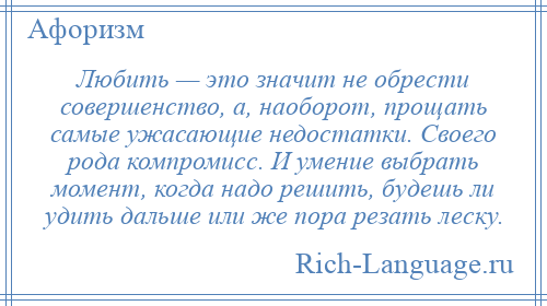 
    Любить — это значит не обрести совершенство, а, наоборот, прощать самые ужасающие недостатки. Своего рода компромисс. И умение выбрать момент, когда надо решить, будешь ли удить дальше или же пора резать леску.