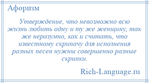 
    Утверждение, что невозможно всю жизнь любить одну и ту же женщину, так же неразумно, как и считать, что известному скрипачу для исполнения разных песен нужны совершенно разные скрипки.