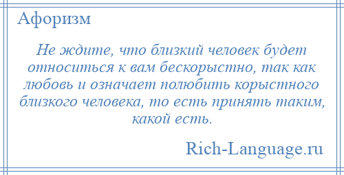 
    Не ждите, что близкий человек будет относиться к вам бескорыстно, так как любовь и означает полюбить корыстного близкого человека, то есть принять таким, какой есть.