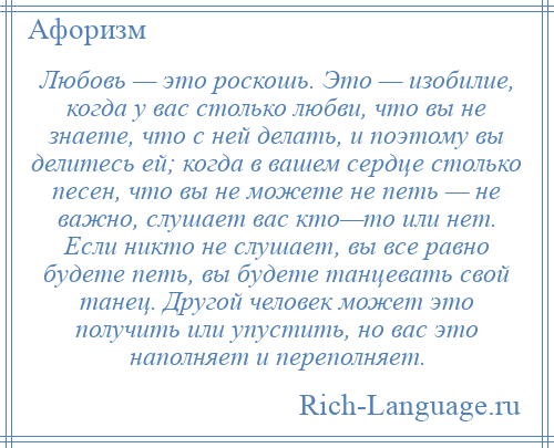 
    Любовь — это роскошь. Это — изобилие, когда у вас столько любви, что вы не знаете, что с ней делать, и поэтому вы делитесь ей; когда в вашем сердце столько песен, что вы не можете не петь — не важно, слушает вас кто—то или нет. Если никто не слушает, вы все равно будете петь, вы будете танцевать свой танец. Другой человек может это получить или упустить, но вас это наполняет и переполняет.