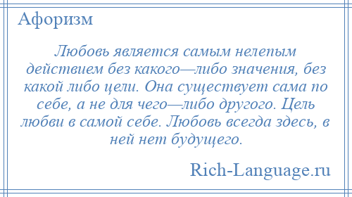
    Любовь является самым нелепым действием без какого—либо значения, без какой либо цели. Она существует сама по себе, а не для чего—либо другого. Цель любви в самой себе. Любовь всегда здесь, в ней нет будущего.