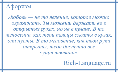 
    Любовь — не то явление, которое можно ограничить. Ты можешь держать ее в открытых руках, но не в кулаке. В то мгновение, как твои пальцы сжаты в кулак, они пусты. В то мгновение, как твои руки открыты, тебе доступно все существование.