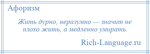 
    Жить дурно, неразумно — значит не плохо жить, а медленно умирать.