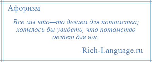 
    Все мы что—то делаем для потомства; хотелось бы увидеть, что потомство делает для нас.