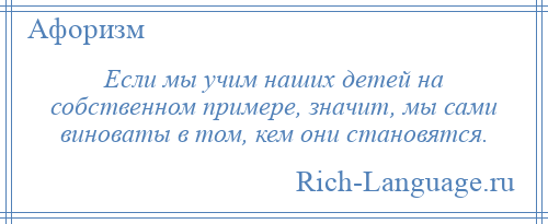 
    Если мы учим наших детей на собственном примере, значит, мы сами виноваты в том, кем они становятся.
