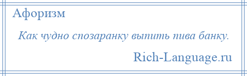 
    Как чудно спозаранку выпить пива банку.