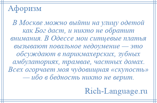 
    В Москве можно выйти на улицу одетой как Бог даст, и никто не обратит внимания. В Одессе мои ситцевые платья вызывают повальное недоумение — это обсуждают в парикмахерских, зубных амбулаториях, трамвае, частных домах. Всех огорчает моя чудовищная «скупость» — ибо в бедность никто не верит.