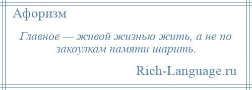 
    Главное — живой жизнью жить, а не по закоулкам памяти шарить.