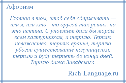 
    Главное в том, чтоб себя сдерживать — или я, или кто—то другой так решил, но это истина. С упоением била бы морды всем халтурщикам, а терплю. Терплю невежество, терплю враньё, терплю убогое существование полунищенки, терплю и буду терпеть до конца дней. Терплю даже Завадского.