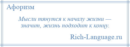 
    Мысли тянутся к началу жизни — значит, жизнь подходит к концу.