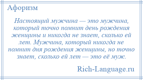 
    Настоящий мужчина — это мужчина, который точно помнит день рождения женщины и никогда не знает, сколько ей лет. Мужчина, который никогда не помнит дня рождения женщины, но точно знает, сколько ей лет — это её муж.