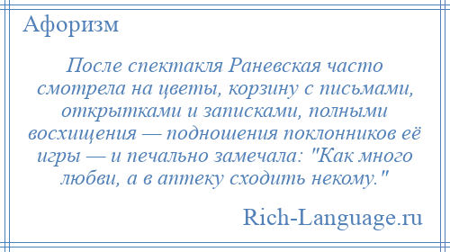 
    После спектакля Раневская часто смотрела на цветы, корзину с письмами, открытками и записками, полными восхищения — подношения поклонников её игры — и печально замечала: Как много любви, а в аптеку сходить некому. 