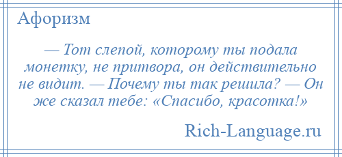 
    — Тот слепой, которому ты подала монетку, не притвора, он действительно не видит. — Почему ты так решила? — Он же сказал тебе: «Спасибо, красотка!»