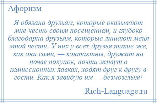 
    Я обязана друзьям, которые оказывают мне честь своим посещением, и глубоко благодарна друзьям, которые лишают меня этой чести. У них у всех друзья такие же, как они сами, — контактны, дружат на почве покупок, почти живут в комиссионных лавках, ходят друг к другу в гости. Как я завидую им — безмозглым!