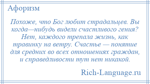 
    Похоже, что Бог любит страдальцев. Вы когда—нибудь видели счастливого гения? Нет, каждого трепала жизнь, как травинку на ветру. Счастье — понятие для средних во всех отношениях граждан, и справедливости тут нет никакой.