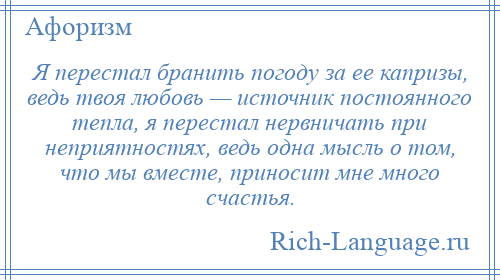 
    Я перестал бранить погоду за ее капризы, ведь твоя любовь — источник постоянного тепла, я перестал нервничать при неприятностях, ведь одна мысль о том, что мы вместе, приносит мне много счастья.