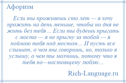 
    Если ты проживешь сто лет — я хочу прожить на день меньше, чтобы ни дня не жить без тебя… Если ты будешь прыгать с моста — я не прыгну за тобой — я поймаю тебя под мостом… И пусть все слышат, о чем ты говоришь, но, только я услышу, о чем ты молчишь, потому что я тебя по—настоящему люблю…