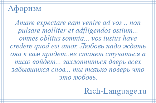 
    Amare expectare eam venire ad vos .. non pulsare molliter et adfligendos ostium... omnes oblitus somnia... vos iustus have credere quod est amor. Любовь надо ждать она к вам придет..не станет стучаться а тихо войдет... захлопниться дверь всех забывшихся снов... ты только поверь что это любовь.