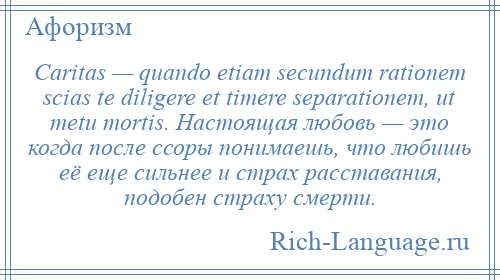 
    Caritas — quando etiam secundum rationem scias te diligere et timere separationem, ut metu mortis. Настоящая любовь — это когда после ссоры понимаешь, что любишь её еще сильнее и страх расставания, подобен страху смерти.