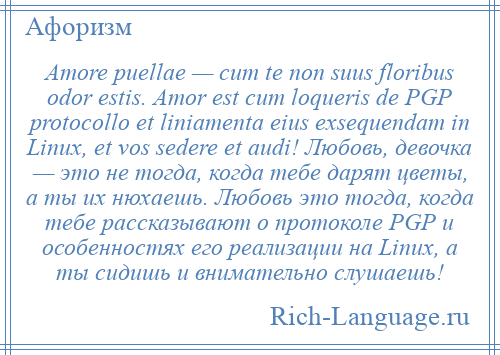 
    Amore puellae — cum te non suus floribus odor estis. Amor est cum loqueris de PGP protocollo et liniamenta eius exsequendam in Linux, et vos sedere et audi! Любовь, девочка — это не тогда, когда тебе дарят цветы, а ты их нюхаешь. Любовь это тогда, когда тебе рассказывают о протоколе PGP и особенностях его реализации на Linux, а ты сидишь и внимательно слушаешь!