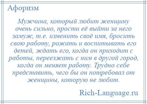 
    Мужчина, который любит женщину очень сильно, прости её выйти за него замуж, т.е. изменить своё имя, бросить свою работу, рожать и воспитывать его детей, ждать его, когда он приходит с работы, переезжать с ним в другой город, когда он меняет работу. Трудно себе представить, чего бы он потребовал от женщины, которую не любит.