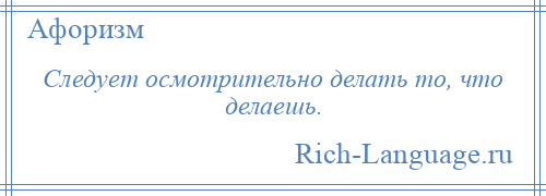 
    Следует осмотрительно делать то, что делаешь.