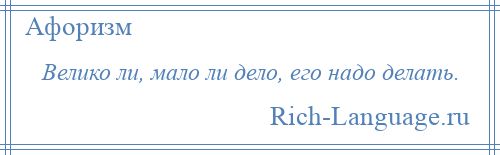 
    Велико ли, мало ли дело, его надо делать.