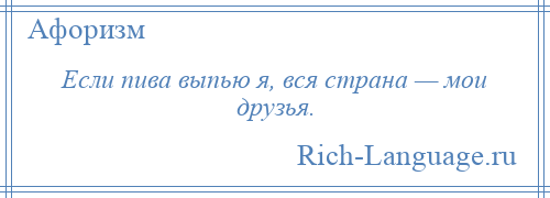 
    Если пива выпью я, вся страна — мои друзья.