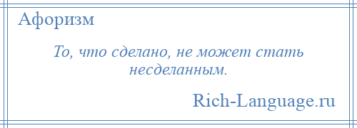 
    То, что сделано, не может стать несделанным.