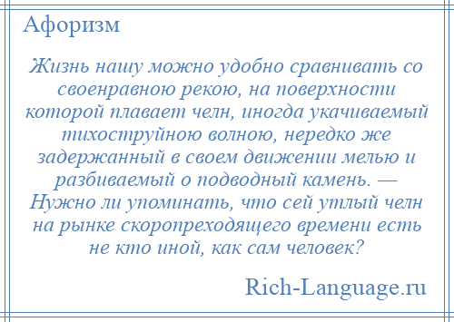 
    Жизнь нашу можно удобно сравнивать со своенравною рекою, на поверхности которой плавает челн, иногда укачиваемый тихоструйною волною, нередко же задержанный в своем движении мелью и разбиваемый о подводный камень. — Нужно ли упоминать, что сей утлый челн на рынке скоропреходящего времени есть не кто иной, как сам человек?