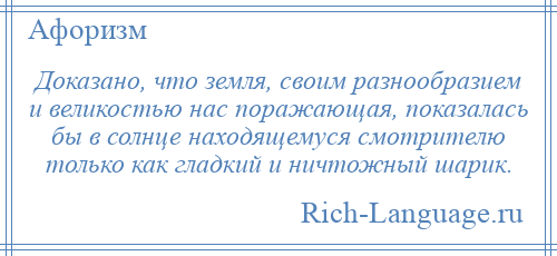 
    Доказано, что земля, своим разнообразием и великостью нас поражающая, показалась бы в солнце находящемуся смотрителю только как гладкий и ничтожный шарик.