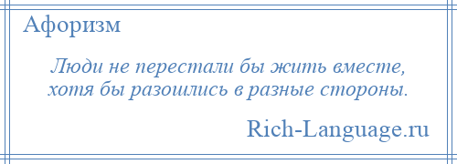
    Люди не перестали бы жить вместе, хотя бы разошлись в разные стороны.