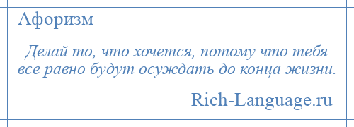 
    Делай то, что хочется, потому что тебя все равно будут осуждать до конца жизни.