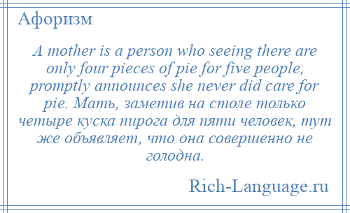 
    A mother is a person who seeing there are only four pieces of pie for five people, promptly announces she never did care for pie. Мать, заметив на столе только четыре куска пирога для пяти человек, тут же объявляет, что она совершенно не голодна.
