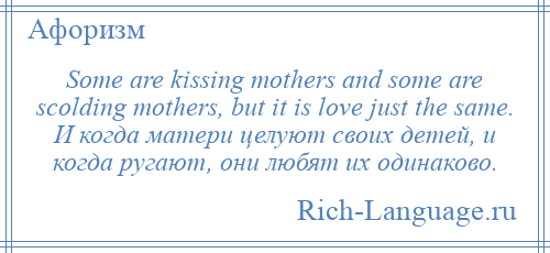 
    Some are kissing mothers and some are scolding mothers, but it is love just the same. И когда матери целуют своих детей, и когда ругают, они любят их одинаково.