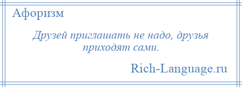 
    Друзей приглашать не надо, друзья приходят сами.