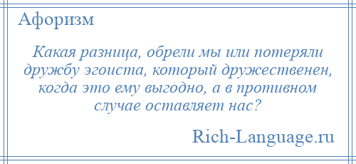 
    Какая разница, обрели мы или потеряли дружбу эгоиста, который дружественен, когда это ему выгодно, а в противном случае оставляет нас?