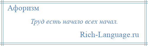 
    Труд есть начало всех начал.