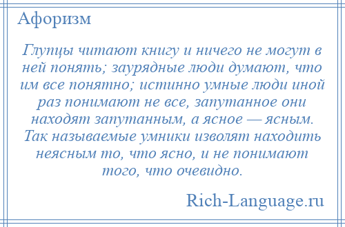 
    Глупцы читают книгу и ничего не могут в ней понять; заурядные люди думают, что им все понятно; истинно умные люди иной раз понимают не все, запутанное они находят запутанным, а ясное — ясным. Так называемые умники изволят находить неясным то, что ясно, и не понимают того, что очевидно.