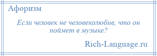 
    Если человек не человеколюбив, что он поймет в музыке?