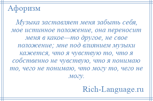 
    Музыка заставляет меня забыть себя, мое истинное положение, она переносит меня в какое—то другое, не свое положение; мне под влиянием музыки кажется, что я чувствую то, что я собственно не чувствую, что я понимаю то, чего не понимаю, что могу то, чего не могу.