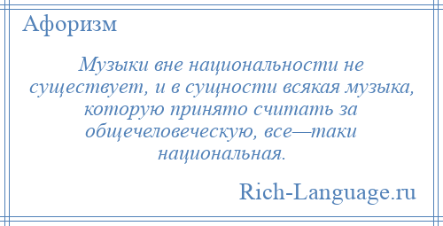 
    Музыки вне национальности не существует, и в сущности всякая музыка, которую принято считать за общечеловеческую, все—таки национальная.