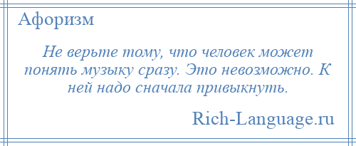 
    Не верьте тому, что человек может понять музыку сразу. Это невозможно. К ней надо сначала привыкнуть.