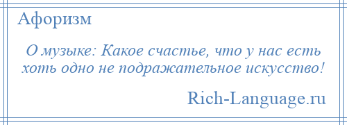 
    О музыке: Какое счастье, что у нас есть хоть одно не подражательное искусство!