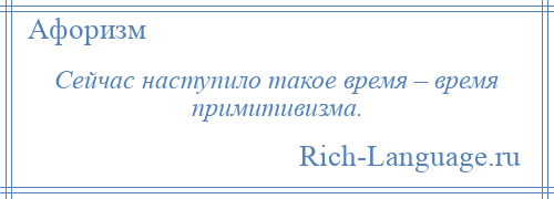 
    Сейчас наступило такое время – время примитивизма.