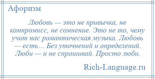 
    Любовь — это не привычка, не компромисс, не сомнение. Это не то, чему учит нас романтическая музыка. Любовь — есть… Без уточнений и определений. Люби — и не спрашивай. Просто люби.