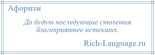 
    Да будут последующие столетия благоприятнее истекших.