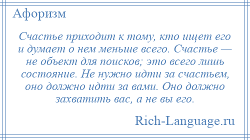 
    Счастье приходит к тому, кто ищет его и думает о нем меньше всего. Счастье — не объект для поисков; это всего лишь состояние. Не нужно идти за счастьем, оно должно идти за вами. Оно должно захватить вас, а не вы его.