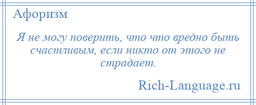 
    Я не могу поверить, что что вредно быть счастливым, если никто от этого не страдает.